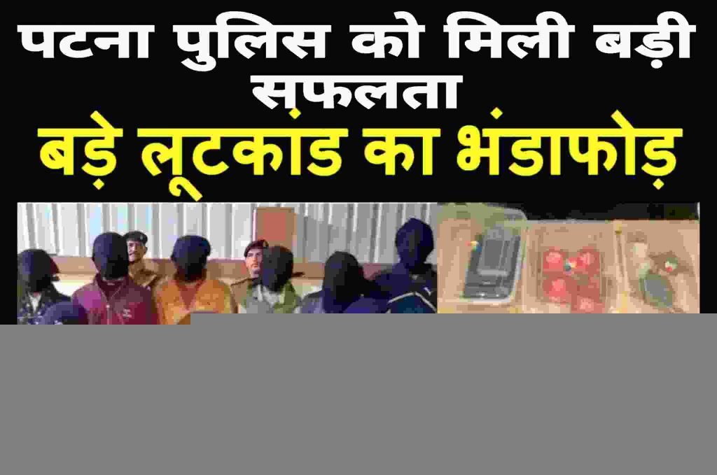 पटना पुलिस को मिली बड़ी सफलता, बड़े लूट का खुलासा कर 6 को धर दबोचा, इतना कुछ किया बरामद